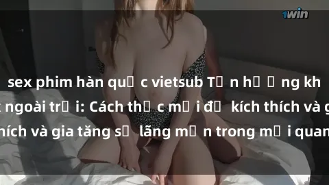 sex phim hàn quốc vietsub Tận hưởng khoái cảm với sex ngoài trời: Cách thức mới để kích thích và gia tăng sự lãng mạn trong mối quan hệ của bạn!