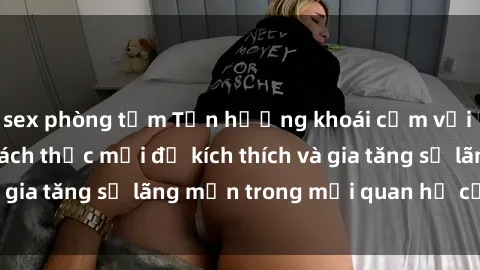 sex phòng tắm Tận hưởng khoái cảm với sex ngoài trời: Cách thức mới để kích thích và gia tăng sự lãng mạn trong mối quan hệ của bạn!