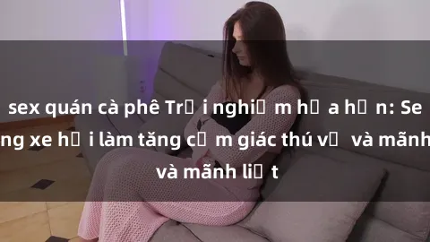 sex quán cà phê Trải nghiệm hứa hẹn: Sex trong xe hơi làm tăng cảm giác thú vị và mãnh liệt