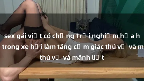sex gái việt có chồng Trải nghiệm hứa hẹn: Sex trong xe hơi làm tăng cảm giác thú vị và mãnh liệt