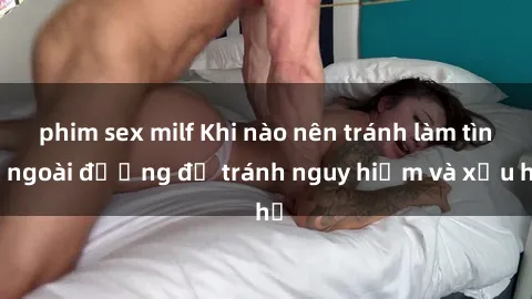 phim sex milf Khi nào nên tránh làm tình ngoài đường để tránh nguy hiểm và xấu hổ