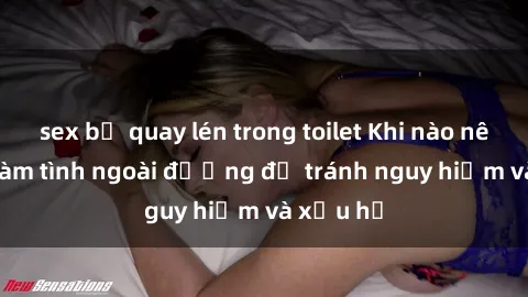 sex bị quay lén trong toilet Khi nào nên tránh làm tình ngoài đường để tránh nguy hiểm và xấu hổ
