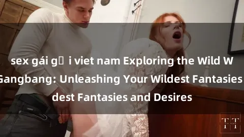 sex gái gọi viet nam Exploring the Wild World of Sex Gangbang: Unleashing Your Wildest Fantasies and Desires