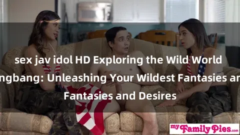 sex jav idol HD Exploring the Wild World of Sex Gangbang: Unleashing Your Wildest Fantasies and Desires