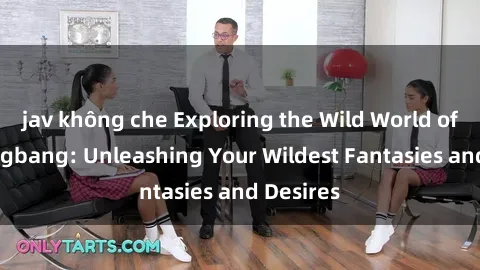 jav không che Exploring the Wild World of Sex Gangbang: Unleashing Your Wildest Fantasies and Desires
