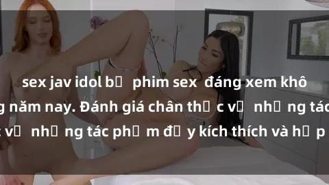 sex jav idol bộ phim sex  đáng xem không thể bỏ lỡ trong năm nay. Đánh giá chân thực về những tác phẩm đầy kích thích và hấp dẫn này.