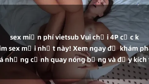 sex miễn phí vietsub Vui chơi 4P cực kỳ hấp dẫn trong phim sex mới nhất này! Xem ngay để khám phá những cảnh quay nóng bỏng và đầy kích thích của bộ phim này!