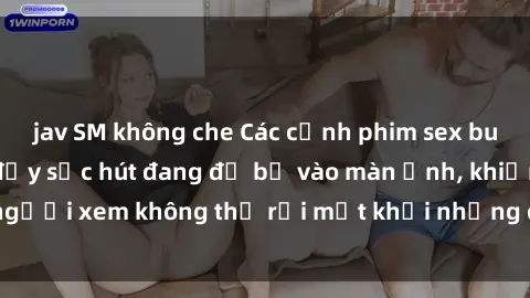 jav SM không che Các cảnh phim sex bukkake hấp dẫn và đầy sức hút đang đổ bộ vào màn ảnh, khiến người xem không thể rời mắt khỏi những cảnh quay đầy kích thích.