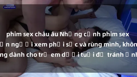 phim sex châu âu Những cảnh phim sex bạo dâm nhóm khiến người xem phải sốc và rùng mình, không dành cho trẻ em dưới tuổi để tránh ảnh hưởng tiêu cực.
