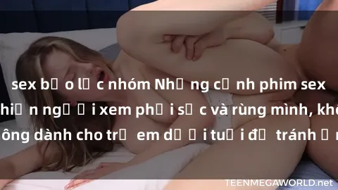 sex bạo lực nhóm Những cảnh phim sex bạo dâm nhóm khiến người xem phải sốc và rùng mình, không dành cho trẻ em dưới tuổi để tránh ảnh hưởng tiêu cực.