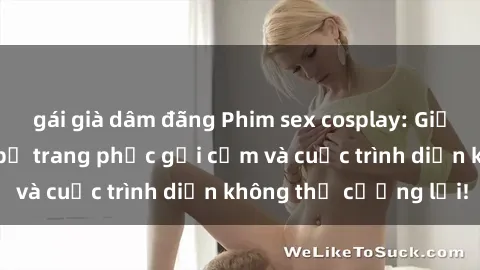 gái già dâm đãng Phim sex cosplay: Giấc mơ  cùng những bộ trang phục gợi cảm và cuộc trình diễn không thể cưỡng lại!