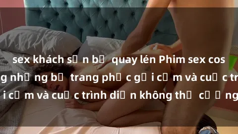 sex khách sạn bị quay lén Phim sex cosplay: Giấc mơ  cùng những bộ trang phục gợi cảm và cuộc trình diễn không thể cưỡng lại!