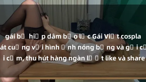 gái bị hiếp dâm bạo lực Gái Việt cosplay sexy khiến fan phát cuồng với hình ảnh nóng bỏng và gợi cảm, thu hút hàng ngàn lượt like và share trên mạng xã hội.