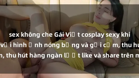 sex không che Gái Việt cosplay sexy khiến fan phát cuồng với hình ảnh nóng bỏng và gợi cảm, thu hút hàng ngàn lượt like và share trên mạng xã hội.