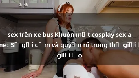 sex trên xe bus Khuôn mặt cosplay sex anime: Sự gợi cảm và quyến rũ trong thế giới ảo