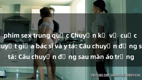 phim sex trung quốc Chuyện kể về cuộc tình đầy nhiệt huyết giữa bác sĩ và y tá: Câu chuyện đằng sau màn áo trắng