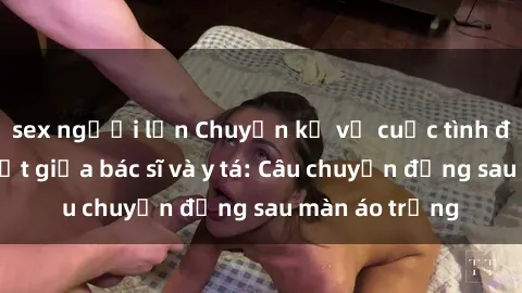 sex người lớn Chuyện kể về cuộc tình đầy nhiệt huyết giữa bác sĩ và y tá: Câu chuyện đằng sau màn áo trắng