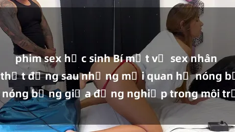 phim sex học sinh Bí mật về sex nhân viên văn phòng: Sự thật đằng sau những mối quan hệ nóng bỏng giữa đồng nghiệp trong môi trường làm việc.