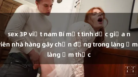 sex 3P việt nam Bí mật tình dục giữa nhân viên nhà hàng gây chấn động trong làng ẩm thực