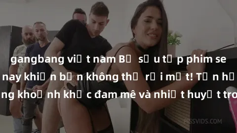 gangbang việt nam Bộ sưu tập phim sex Mỹ hot nhất năm nay khiến bạn không thể rời mắt! Tận hưởng những khoảnh khắc đam mê và nhiệt huyết trong các tác phẩm nóng bỏng này!