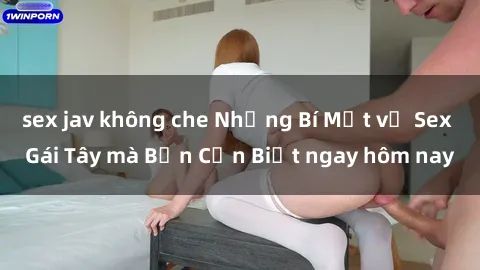 sex jav không che Những Bí Mật về Sex Gái Tây mà Bạn Cần Biết ngay hôm nay