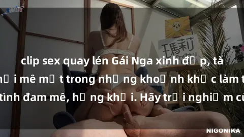 clip sex quay lén Gái Nga xinh đẹp, tài năng khiến bạn phải mê mệt trong những khoảnh khắc làm tình đam mê, hứng khởi. Hãy trải nghiệm cùng họ ngay hôm nay!