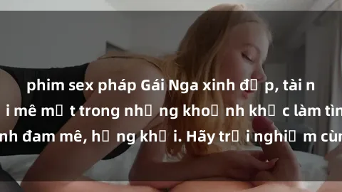 phim sex pháp Gái Nga xinh đẹp, tài năng khiến bạn phải mê mệt trong những khoảnh khắc làm tình đam mê, hứng khởi. Hãy trải nghiệm cùng họ ngay hôm nay!