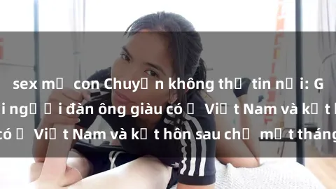 sex mẹ con Chuyện không thể tin nổi: Gái Tây quan hệ với người đàn ông giàu có ở Việt Nam và kết hôn sau chỉ một tháng