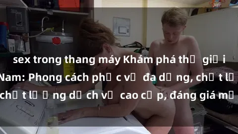 sex trong thang máy Khám phá thế giới của gái gọi Việt Nam: Phong cách phục vụ đa dạng, chất lượng dịch vụ cao cấp, đáng giá mọi khoản chi phí