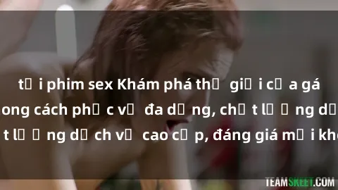 tải phim sex Khám phá thế giới của gái gọi Việt Nam: Phong cách phục vụ đa dạng, chất lượng dịch vụ cao cấp, đáng giá mọi khoản chi phí