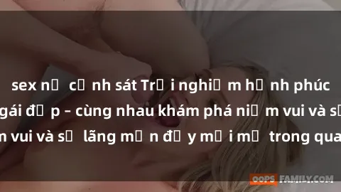 sex nữ cảnh sát Trải nghiệm hạnh phúc khi làm tình với gái đẹp – cùng nhau khám phá niềm vui và sự lãng mạn đầy mới mẻ trong quan hệ của bạn.