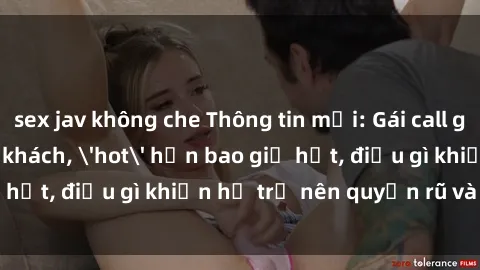 sex jav không che Thông tin mới: Gái call girl Việt Nam đắt khách, 'hot' hơn bao giờ hết, điều gì khiến họ trở nên quyến rũ và đáng chú ý?