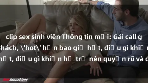 clip sex sinh viên Thông tin mới: Gái call girl Việt Nam đắt khách, 'hot' hơn bao giờ hết, điều gì khiến họ trở nên quyến rũ và đáng chú ý?