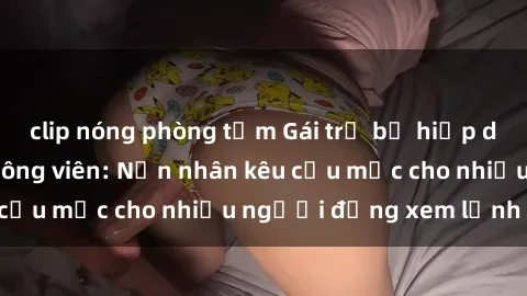 clip nóng phòng tắm Gái trẻ bị hiếp dâm bạo lực trong công viên: Nạn nhân kêu cứu mặc cho nhiều người đứng xem lạnh lùng