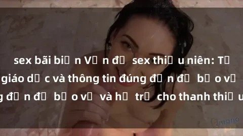 sex bãi biển Vấn đề sex thiếu niên: Tầm quan trọng của giáo dục và thông tin đúng đắn để bảo vệ và hỗ trợ cho thanh thiếu niên