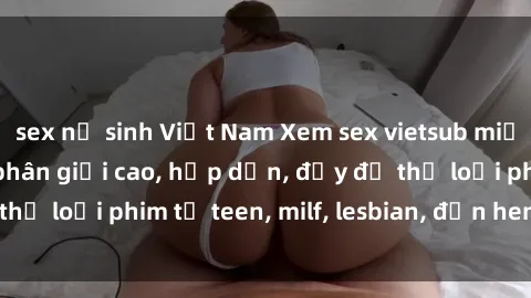 sex nữ sinh Việt Nam Xem sex vietsub miễn phí tại nhà, độ phân giải cao, hấp dẫn, đầy đủ thể loại phim từ teen, milf, lesbian, đến hentai và jav.