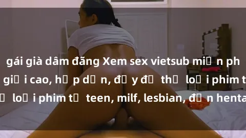 gái già dâm đãng Xem sex vietsub miễn phí tại nhà, độ phân giải cao, hấp dẫn, đầy đủ thể loại phim từ teen, milf, lesbian, đến hentai và jav.