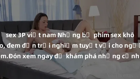 sex 3P việt nam Những bộ phim sex không che HD đỉnh cao, đem đến trải nghiệm tuyệt vời cho người xem.Đón xem ngay để khám phá những cảnh quay đẹp mắt và kích thích.