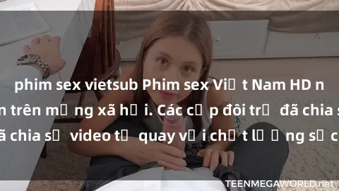 phim sex vietsub Phim sex Việt Nam HD ngày càng phổ biến trên mạng xã hội. Các cặp đôi trẻ đã chia sẻ video tự quay với chất lượng sắc nét, gợi cảm.