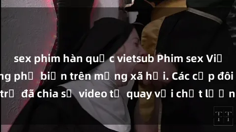 sex phim hàn quốc vietsub Phim sex Việt Nam HD ngày càng phổ biến trên mạng xã hội. Các cặp đôi trẻ đã chia sẻ video tự quay với chất lượng sắc nét, gợi cảm.