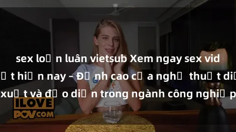 sex loạn luân vietsub Xem ngay sex video Việt Nam hot nhất hiện nay – Đỉnh cao của nghệ thuật diễn xuất và đạo diễn trong ngành công nghiệp phim người lớn tại đây!
