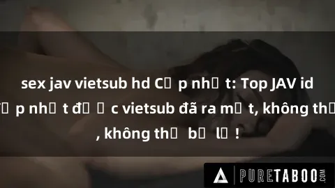 sex jav vietsub hd Cập nhật: Top JAV idol xinh đẹp nhất được vietsub đã ra mắt, không thể bỏ lỡ!