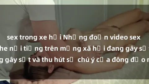 sex trong xe hơi Những đoạn video sex Việt Nam không che nổi tiếng trên mạng xã hội đang gây sốt và thu hút sự chú ý của đông đảo người xem.