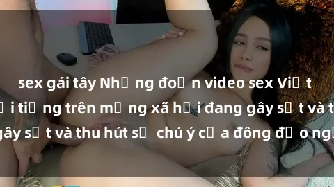 sex gái tây Những đoạn video sex Việt Nam không che nổi tiếng trên mạng xã hội đang gây sốt và thu hút sự chú ý của đông đảo người xem.