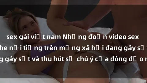 sex gái việt nam Những đoạn video sex Việt Nam không che nổi tiếng trên mạng xã hội đang gây sốt và thu hút sự chú ý của đông đảo người xem.