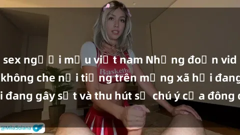 sex người mẫu việt nam Những đoạn video sex Việt Nam không che nổi tiếng trên mạng xã hội đang gây sốt và thu hút sự chú ý của đông đảo người xem.