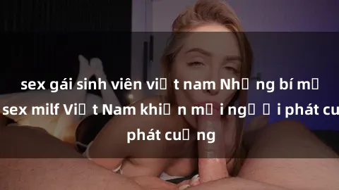 sex gái sinh viên việt nam Những bí mật về sex milf Việt Nam khiến mọi người phát cuồng