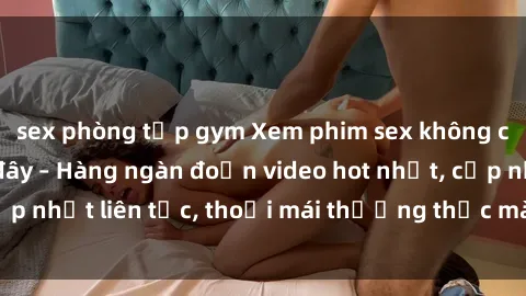 sex phòng tập gym Xem phim sex không che miễn phí tại đây – Hàng ngàn đoạn video hot nhất, cập nhật liên tục, thoải mái thưởng thức mà không tốn kém.