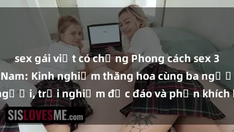 sex gái việt có chồng Phong cách sex 3P độc đáo tại Việt Nam: Kinh nghiệm thăng hoa cùng ba người, trải nghiệm độc đáo và phấn khích không thể bỏ lỡ!