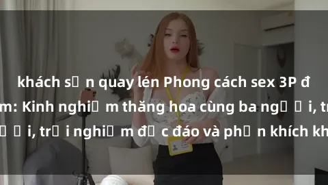 khách sạn quay lén Phong cách sex 3P độc đáo tại Việt Nam: Kinh nghiệm thăng hoa cùng ba người, trải nghiệm độc đáo và phấn khích không thể bỏ lỡ!